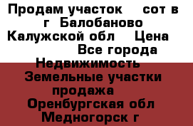 Продам участок 12 сот в г. Балобаново Калужской обл. › Цена ­ 850 000 - Все города Недвижимость » Земельные участки продажа   . Оренбургская обл.,Медногорск г.